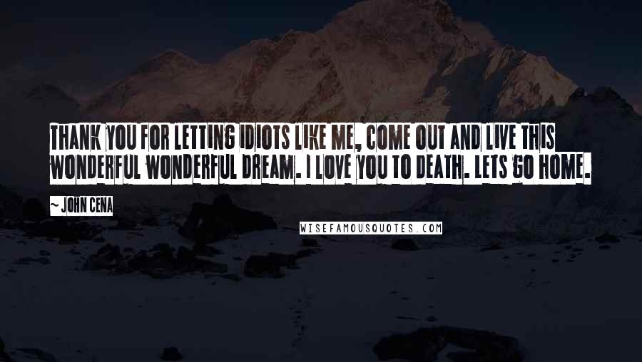 John Cena Quotes: Thank you for letting idiots like me, come out and live this wonderful wonderful dream. I love you to death. Lets go home.