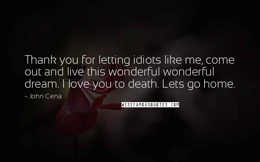 John Cena Quotes: Thank you for letting idiots like me, come out and live this wonderful wonderful dream. I love you to death. Lets go home.