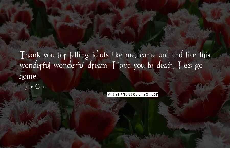 John Cena Quotes: Thank you for letting idiots like me, come out and live this wonderful wonderful dream. I love you to death. Lets go home.