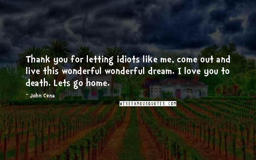 John Cena Quotes: Thank you for letting idiots like me, come out and live this wonderful wonderful dream. I love you to death. Lets go home.