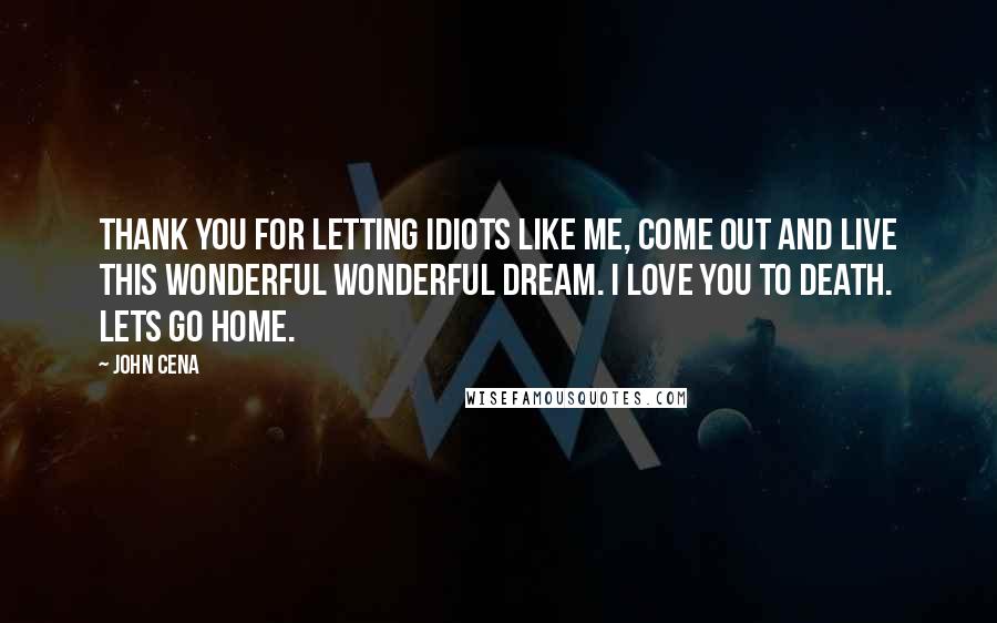 John Cena Quotes: Thank you for letting idiots like me, come out and live this wonderful wonderful dream. I love you to death. Lets go home.