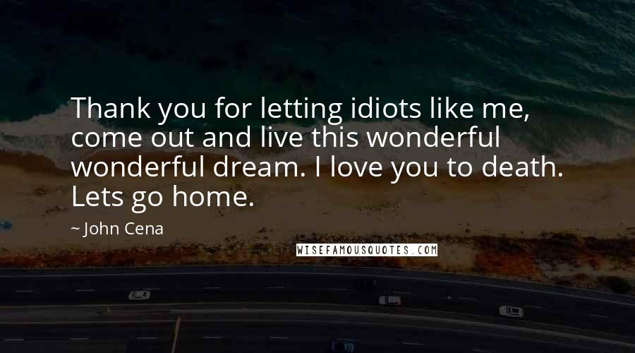 John Cena Quotes: Thank you for letting idiots like me, come out and live this wonderful wonderful dream. I love you to death. Lets go home.