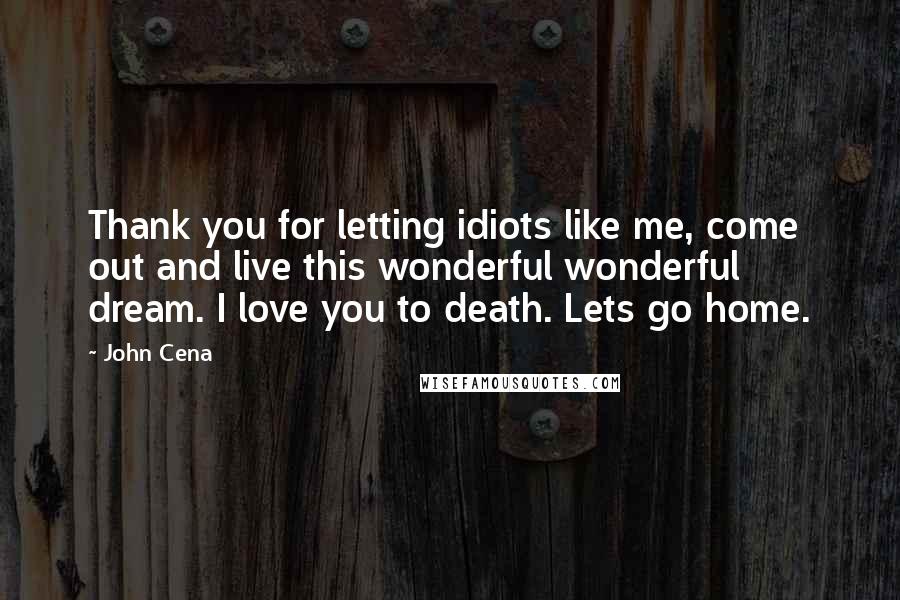 John Cena Quotes: Thank you for letting idiots like me, come out and live this wonderful wonderful dream. I love you to death. Lets go home.