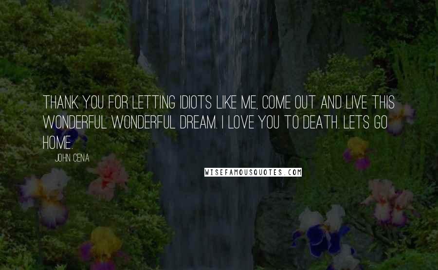 John Cena Quotes: Thank you for letting idiots like me, come out and live this wonderful wonderful dream. I love you to death. Lets go home.