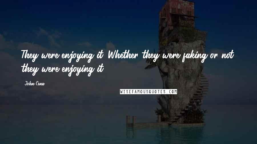 John Cena Quotes: They were enjoying it. Whether they were faking or not, they were enjoying it.