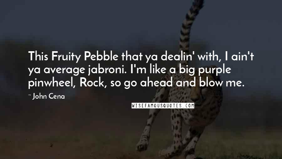 John Cena Quotes: This Fruity Pebble that ya dealin' with, I ain't ya average jabroni. I'm like a big purple pinwheel, Rock, so go ahead and blow me.