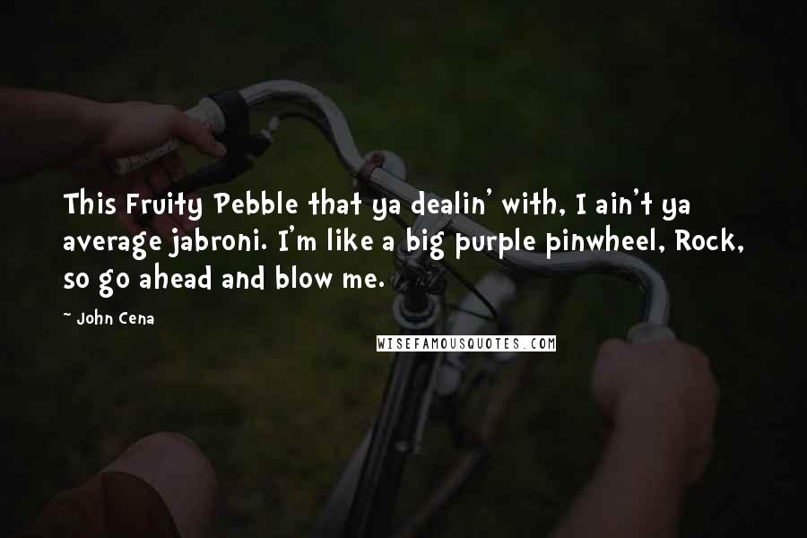 John Cena Quotes: This Fruity Pebble that ya dealin' with, I ain't ya average jabroni. I'm like a big purple pinwheel, Rock, so go ahead and blow me.