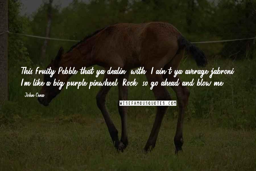 John Cena Quotes: This Fruity Pebble that ya dealin' with, I ain't ya average jabroni. I'm like a big purple pinwheel, Rock, so go ahead and blow me.