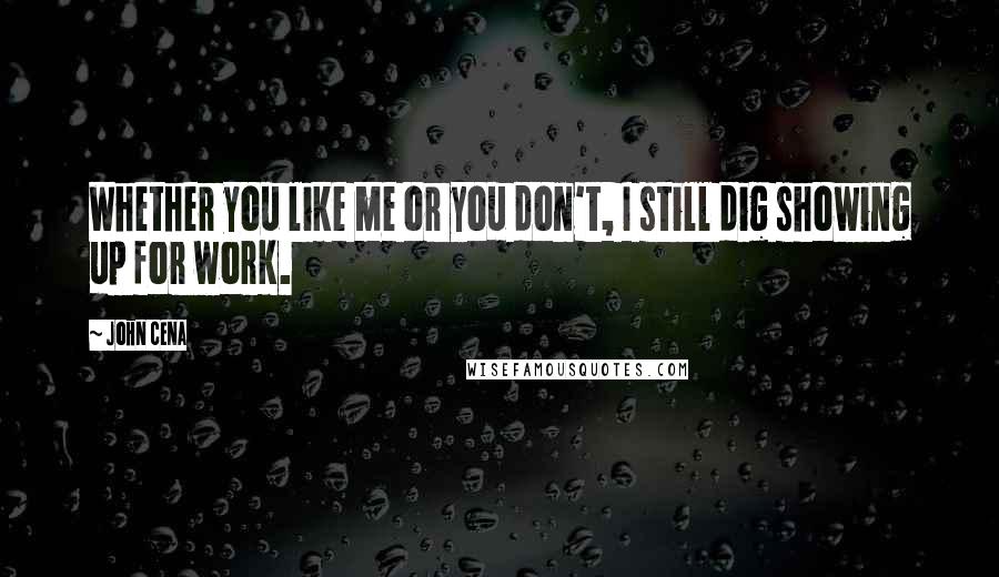 John Cena Quotes: Whether you like me or you don't, I still dig showing up for work.