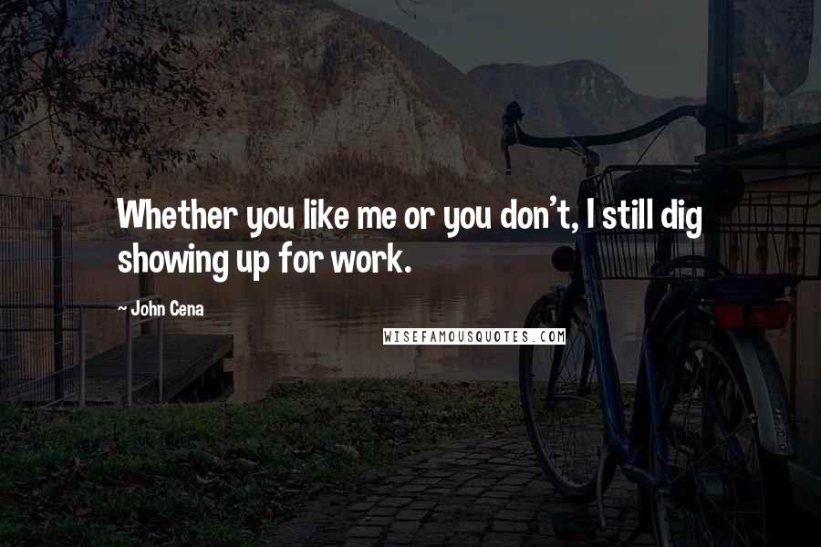 John Cena Quotes: Whether you like me or you don't, I still dig showing up for work.