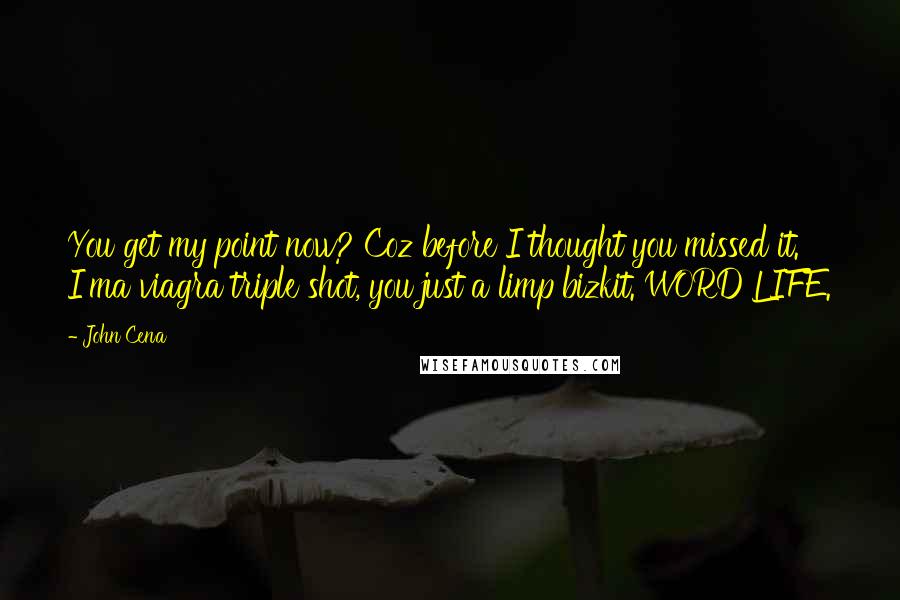 John Cena Quotes: You get my point now? Coz before I thought you missed it. I'ma viagra triple shot, you just a limp bizkit. WORD LIFE.
