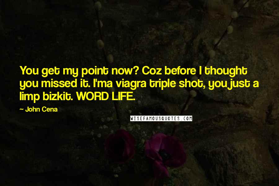 John Cena Quotes: You get my point now? Coz before I thought you missed it. I'ma viagra triple shot, you just a limp bizkit. WORD LIFE.