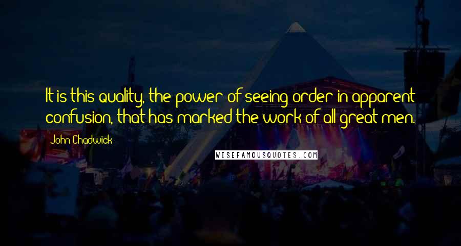 John Chadwick Quotes: It is this quality, the power of seeing order in apparent confusion, that has marked the work of all great men.