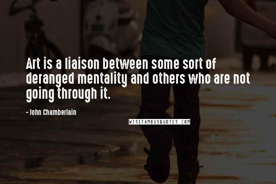 John Chamberlain Quotes: Art is a liaison between some sort of deranged mentality and others who are not going through it.