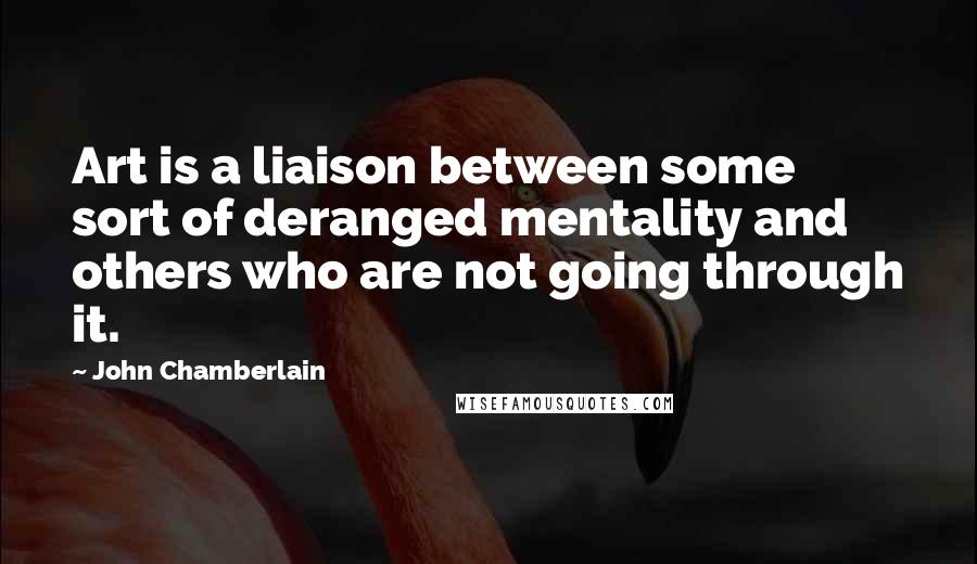 John Chamberlain Quotes: Art is a liaison between some sort of deranged mentality and others who are not going through it.