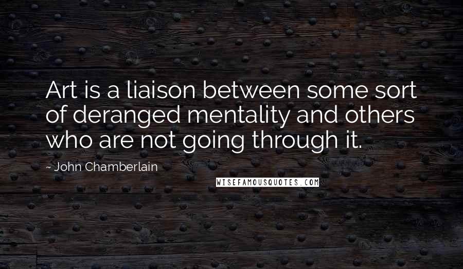 John Chamberlain Quotes: Art is a liaison between some sort of deranged mentality and others who are not going through it.