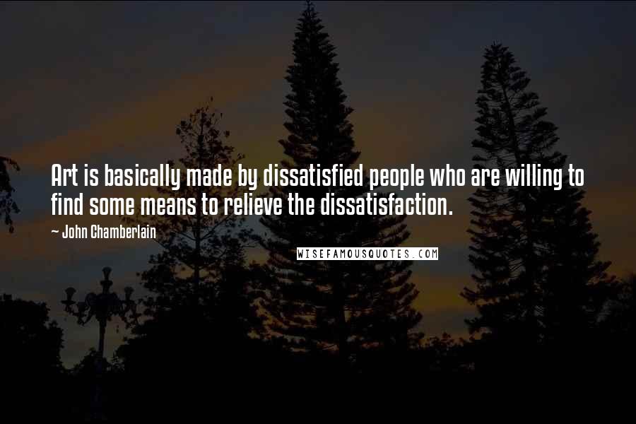 John Chamberlain Quotes: Art is basically made by dissatisfied people who are willing to find some means to relieve the dissatisfaction.