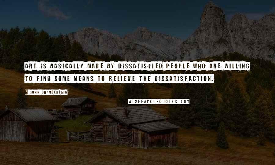 John Chamberlain Quotes: Art is basically made by dissatisfied people who are willing to find some means to relieve the dissatisfaction.