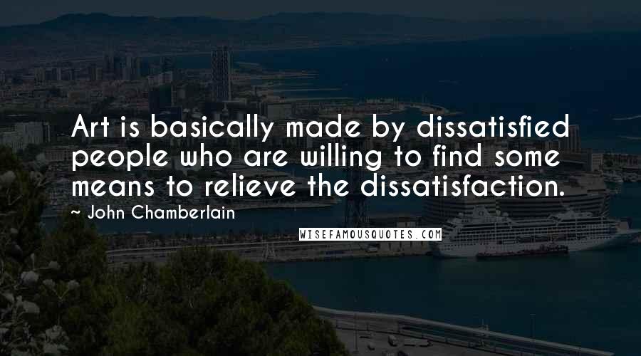 John Chamberlain Quotes: Art is basically made by dissatisfied people who are willing to find some means to relieve the dissatisfaction.