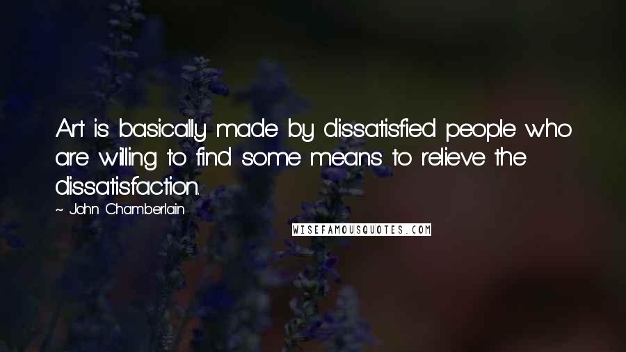 John Chamberlain Quotes: Art is basically made by dissatisfied people who are willing to find some means to relieve the dissatisfaction.