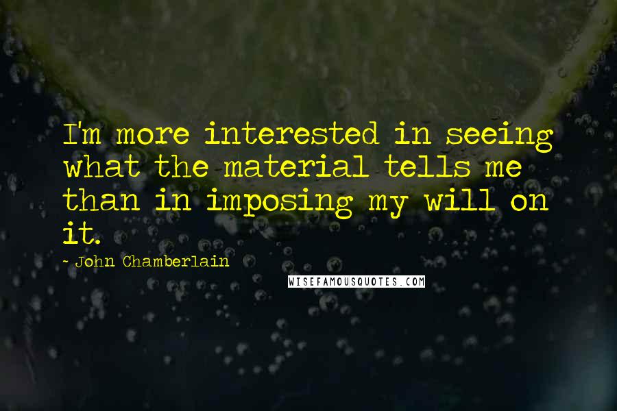 John Chamberlain Quotes: I'm more interested in seeing what the material tells me than in imposing my will on it.