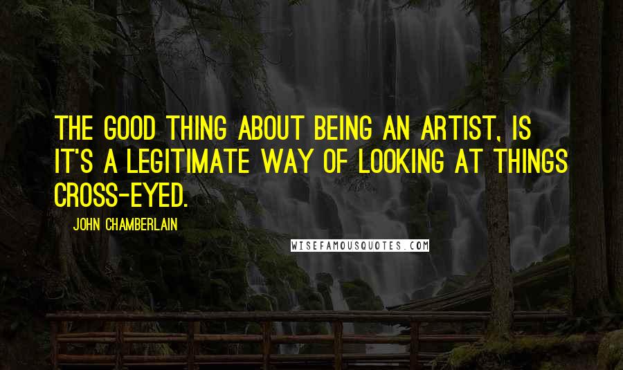 John Chamberlain Quotes: The good thing about being an artist, is it's a legitimate way of looking at things cross-eyed.