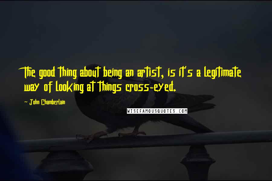 John Chamberlain Quotes: The good thing about being an artist, is it's a legitimate way of looking at things cross-eyed.