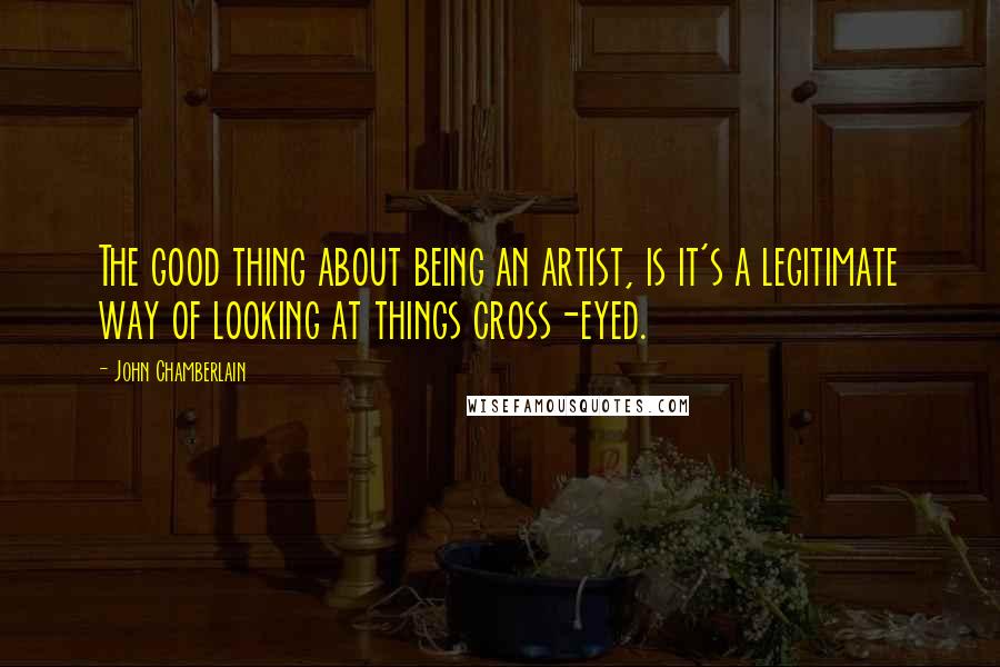 John Chamberlain Quotes: The good thing about being an artist, is it's a legitimate way of looking at things cross-eyed.