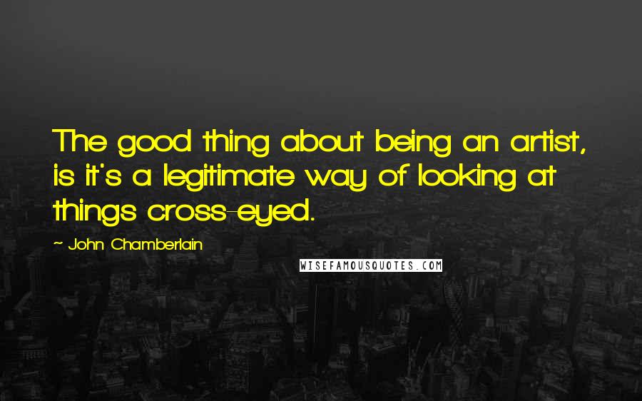 John Chamberlain Quotes: The good thing about being an artist, is it's a legitimate way of looking at things cross-eyed.