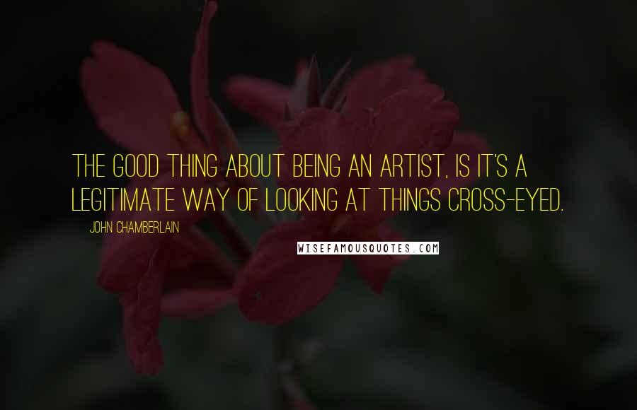 John Chamberlain Quotes: The good thing about being an artist, is it's a legitimate way of looking at things cross-eyed.