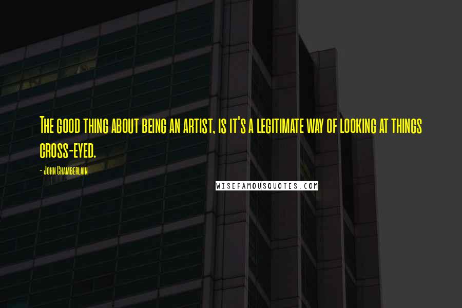 John Chamberlain Quotes: The good thing about being an artist, is it's a legitimate way of looking at things cross-eyed.