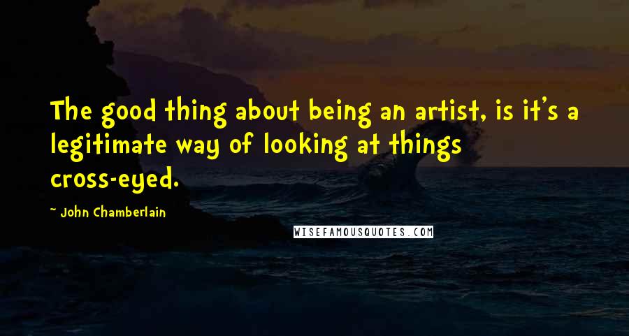 John Chamberlain Quotes: The good thing about being an artist, is it's a legitimate way of looking at things cross-eyed.