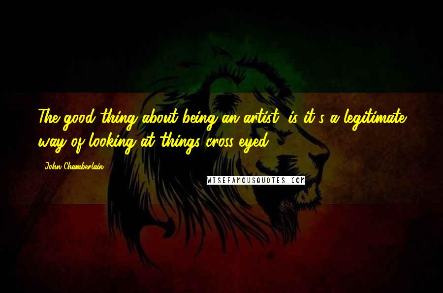 John Chamberlain Quotes: The good thing about being an artist, is it's a legitimate way of looking at things cross-eyed.