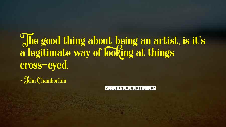 John Chamberlain Quotes: The good thing about being an artist, is it's a legitimate way of looking at things cross-eyed.