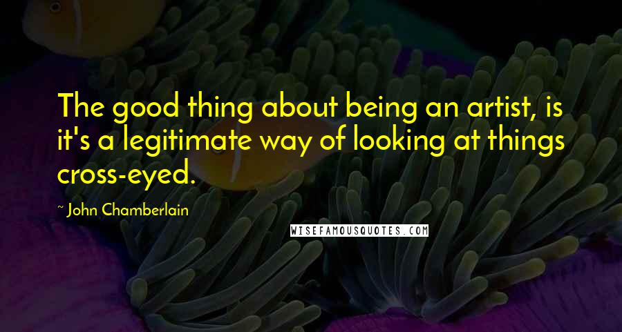 John Chamberlain Quotes: The good thing about being an artist, is it's a legitimate way of looking at things cross-eyed.