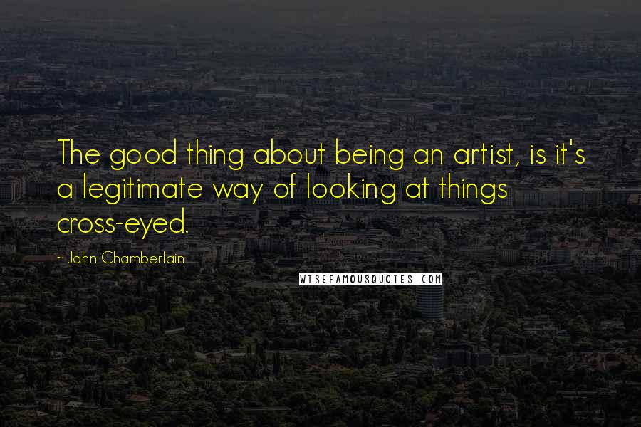 John Chamberlain Quotes: The good thing about being an artist, is it's a legitimate way of looking at things cross-eyed.