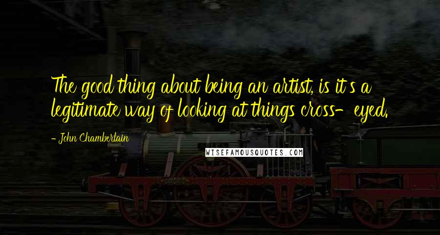 John Chamberlain Quotes: The good thing about being an artist, is it's a legitimate way of looking at things cross-eyed.