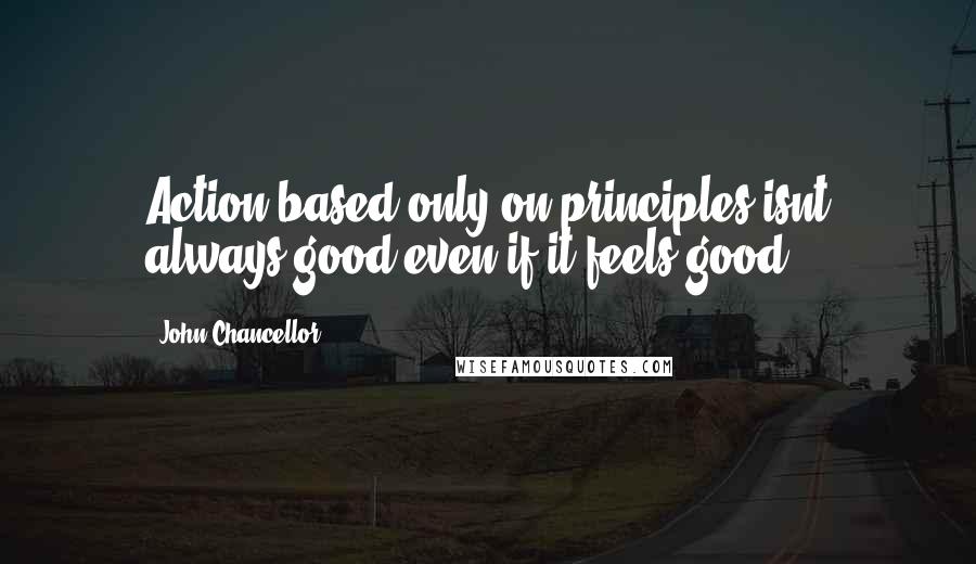 John Chancellor Quotes: Action based only on principles isnt always good even if it feels good.