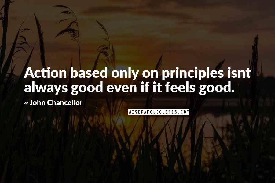John Chancellor Quotes: Action based only on principles isnt always good even if it feels good.