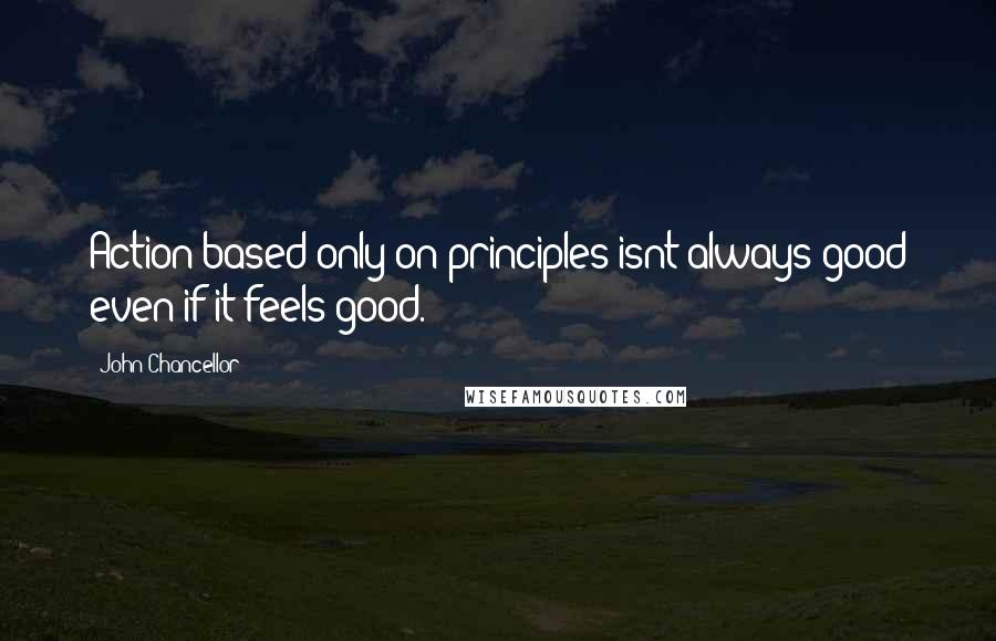 John Chancellor Quotes: Action based only on principles isnt always good even if it feels good.