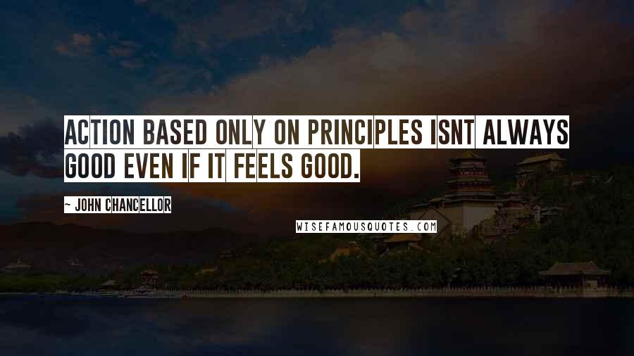 John Chancellor Quotes: Action based only on principles isnt always good even if it feels good.