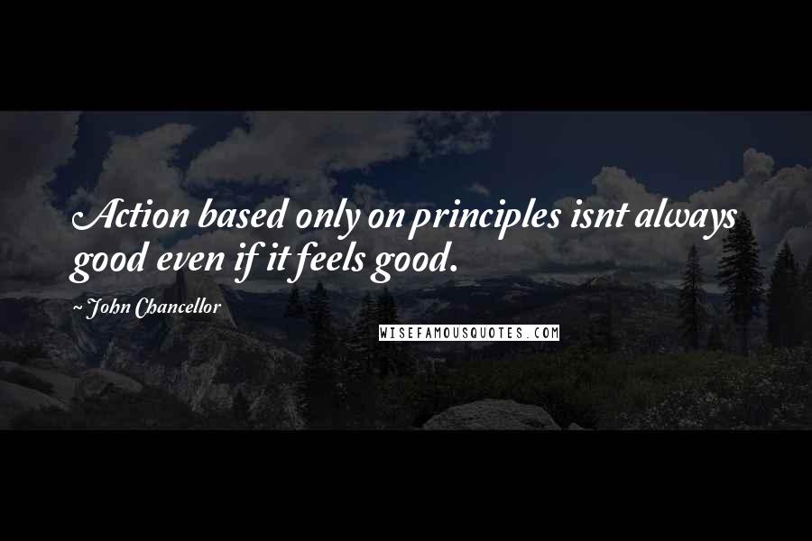 John Chancellor Quotes: Action based only on principles isnt always good even if it feels good.