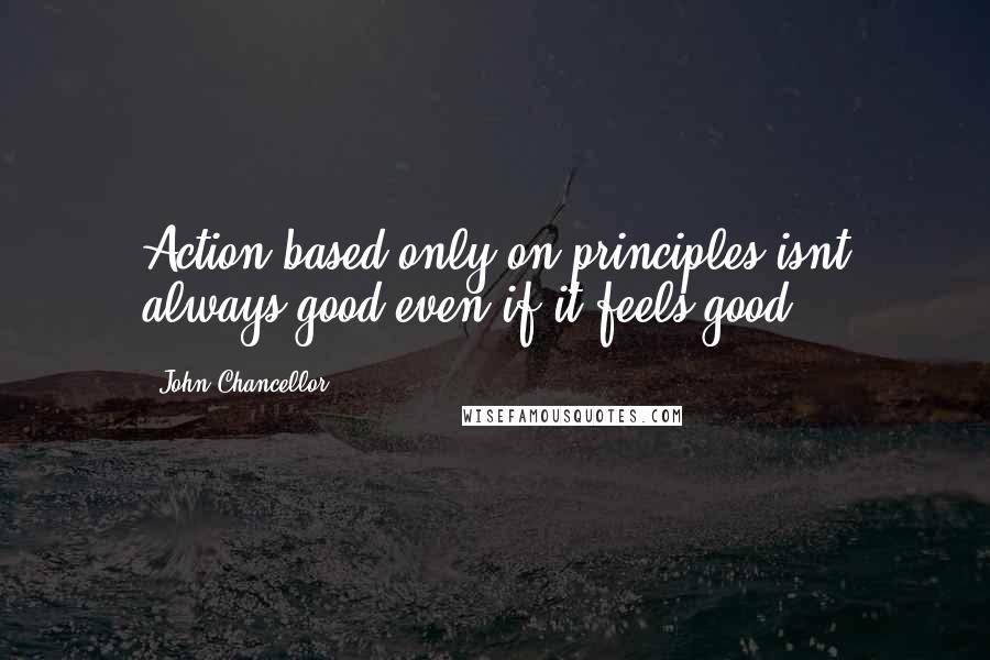 John Chancellor Quotes: Action based only on principles isnt always good even if it feels good.