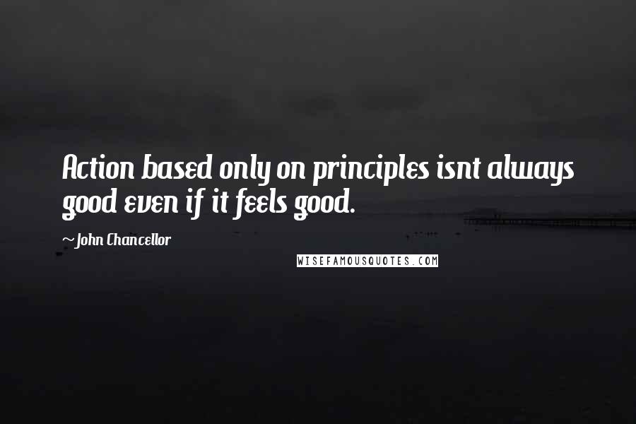 John Chancellor Quotes: Action based only on principles isnt always good even if it feels good.