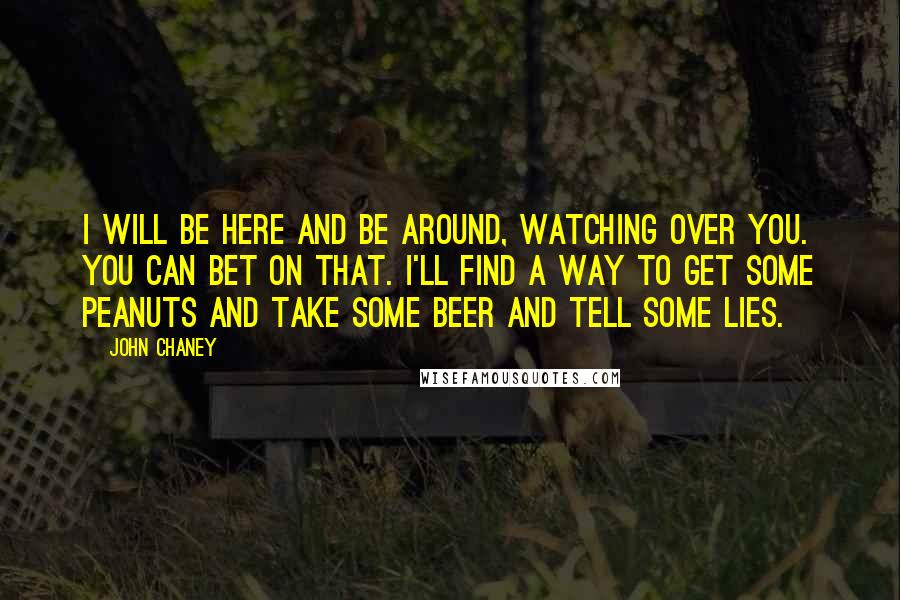 John Chaney Quotes: I will be here and be around, watching over you. You can bet on that. I'll find a way to get some peanuts and take some beer and tell some lies.