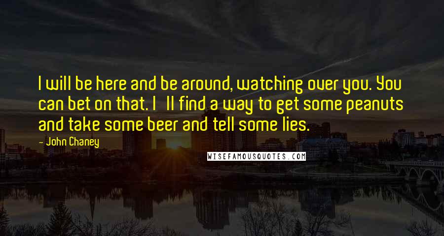 John Chaney Quotes: I will be here and be around, watching over you. You can bet on that. I'll find a way to get some peanuts and take some beer and tell some lies.