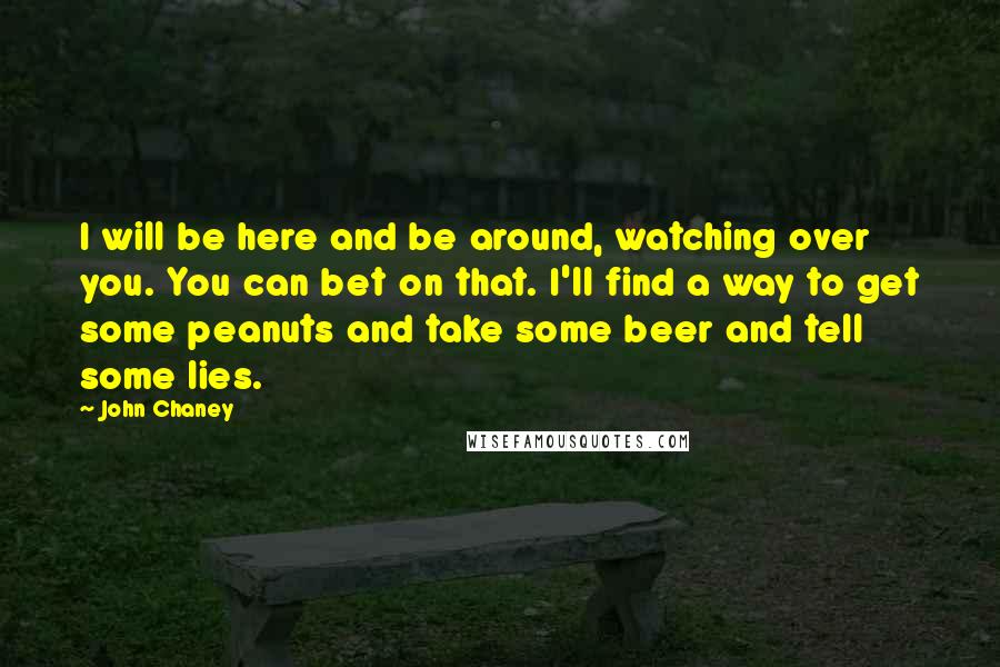 John Chaney Quotes: I will be here and be around, watching over you. You can bet on that. I'll find a way to get some peanuts and take some beer and tell some lies.