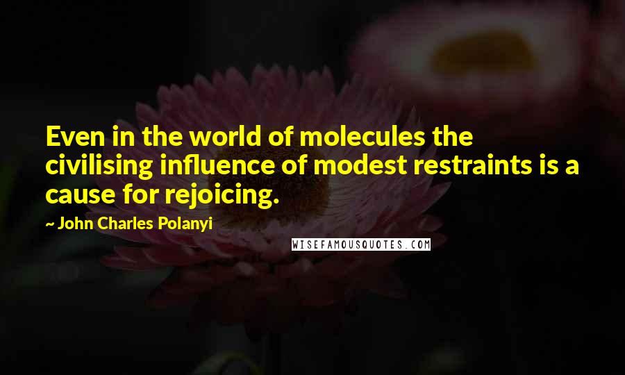 John Charles Polanyi Quotes: Even in the world of molecules the civilising influence of modest restraints is a cause for rejoicing.