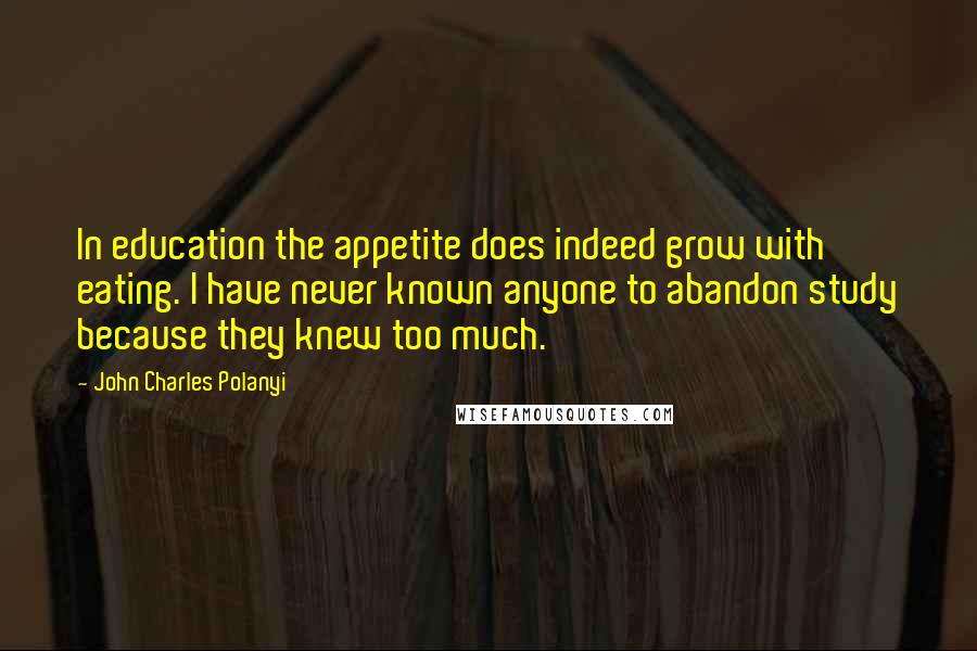 John Charles Polanyi Quotes: In education the appetite does indeed grow with eating. I have never known anyone to abandon study because they knew too much.