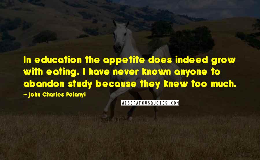 John Charles Polanyi Quotes: In education the appetite does indeed grow with eating. I have never known anyone to abandon study because they knew too much.